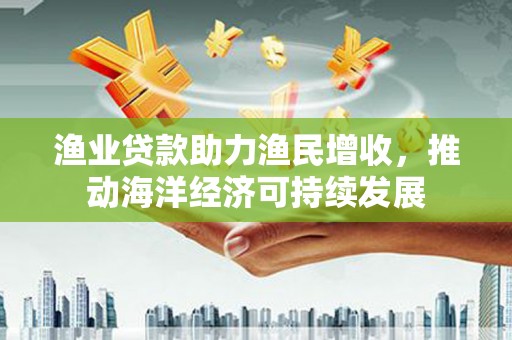 青州渔业贷款助力渔民增收，推动海洋经济可持续发展