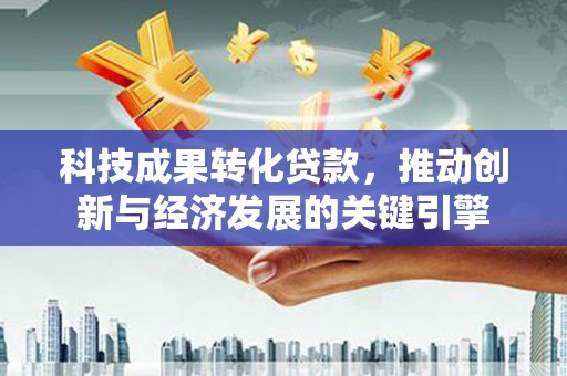 青州科技成果转化贷款，推动创新与经济发展的关键引擎